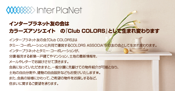 �C���^�[�v���l�b�g�F�̉�� �J���[�Y�A�\�V�G�C�g�@�́wClub COLORS�x�Ƃ��Đ��܂�ς��܂��^�C���^�[�v���l�b�g�F�̉�wClub COLORS�x�� �^�~�[��R�[�|���[�V�����Ƌ����ŉ^�c����COLORS ASSOCIATE�̗F�̉�Ƃ��Đ��܂�ς��܂��B �C���^�[�v���l�b�g�ƃ^�~�[��R�[�|���[�V�������A �����E�̔�����V�z��ˌ��Ă�}���V�����A�y�n�̍ŐV�����A ���[���⃌�^�[�ł��͂������Ē����܂��B ����ɂȂ��Ă��������܂��ƁA��ʕ����ɐ�삯�Ă̕����Љ�\�ƂȂ�A �y�n�̎��R������A�����̎��R�݌v�Ȃǂ����󂯂������܂����B �܂��A����̊F�l�ɂ�����āA����]�̕��������T������ȂǁA �Z�܂��Ɋւ��邲�v�]������܂��B